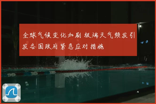 全球气候变化加剧 极端天气频发引发各国政府紧急应对措施