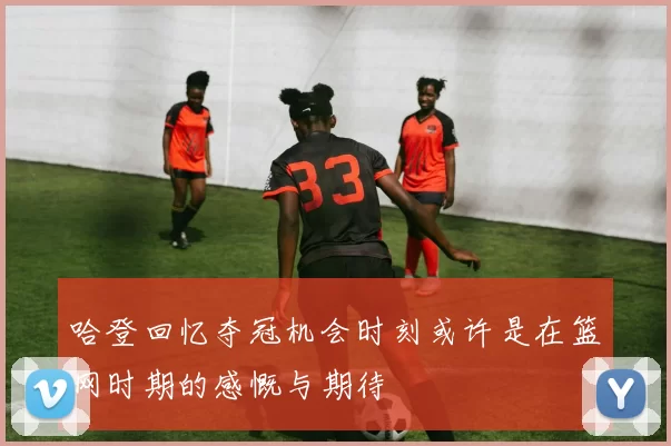 哈登回忆夺冠机会时刻或许是在篮网时期的感慨与期待