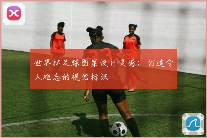 世界杯足球图案设计灵感：打造令人难忘的视觉标识