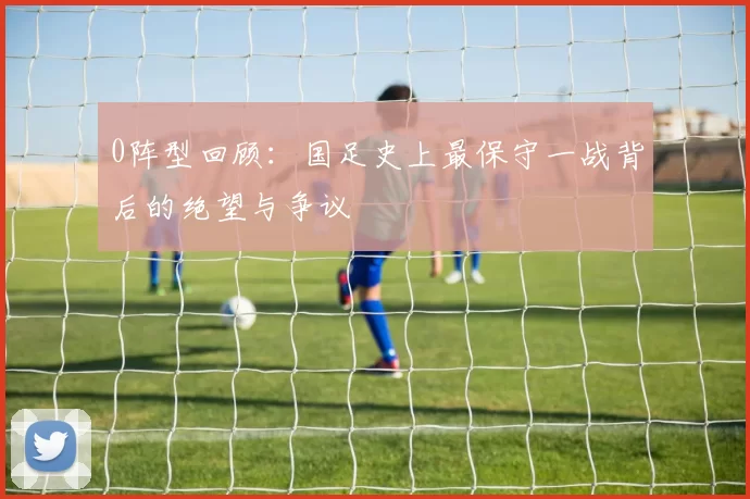 0阵型回顾:国足史上最保守一战背后的绝望与争议