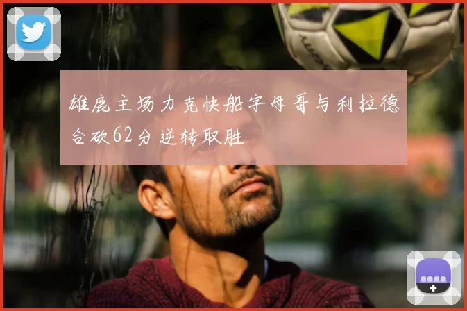 雄鹿主场力克快船字母哥与利拉德合砍62分逆转取胜