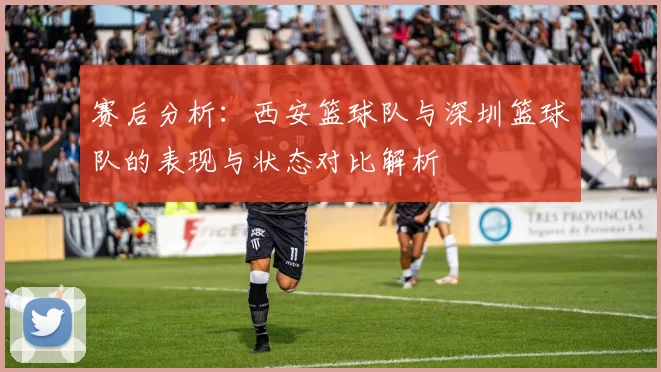 赛后分析:西安篮球队与深圳篮球队的表现与状态对比解析