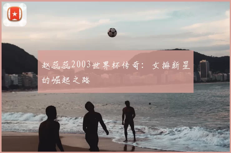 赵蕊蕊2003世界杯传奇:女排新星的崛起之路