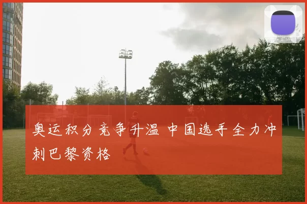 奥运积分竞争升温 中国选手全力冲刺巴黎资格