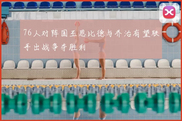 76人对阵国王恩比德与乔治有望联手出战争夺胜利