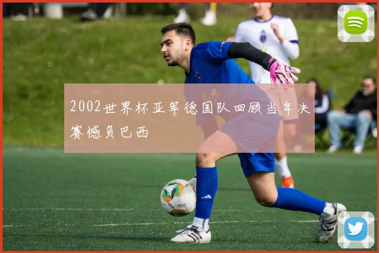 2002世界杯亚军德国队回顾当年决赛憾负巴西