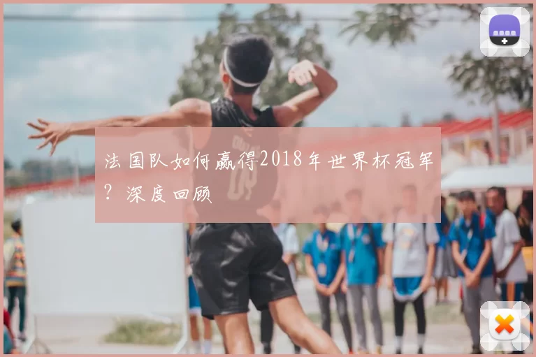 法国队如何赢得2018年世界杯冠军？深度回顾