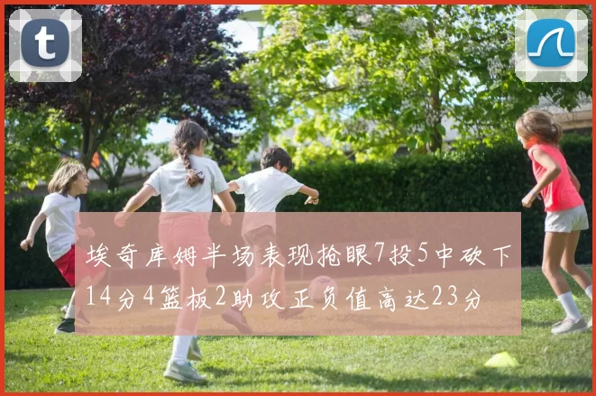 埃奇库姆半场表现抢眼7投5中砍下14分4篮板2助攻正负值高达23分