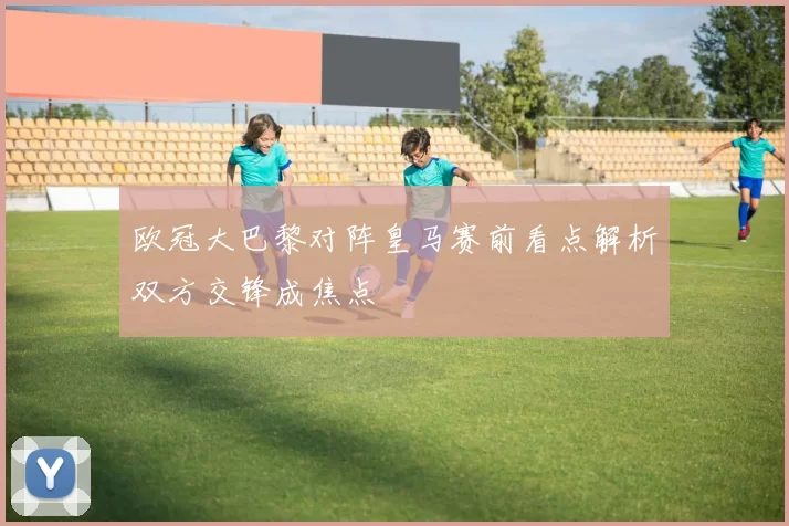欧冠大巴黎对阵皇马赛前看点解析双方交锋成焦点