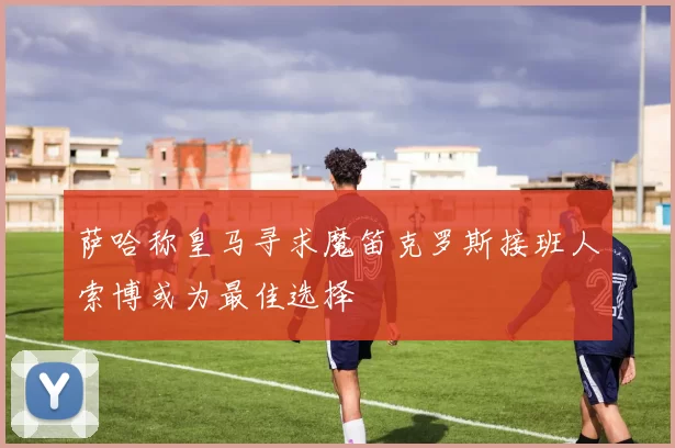 萨哈称皇马寻求魔笛克罗斯接班人索博或为最佳选择