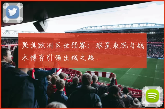 聚焦欧洲区世预赛：球星表现与战术博弈引领出线之路