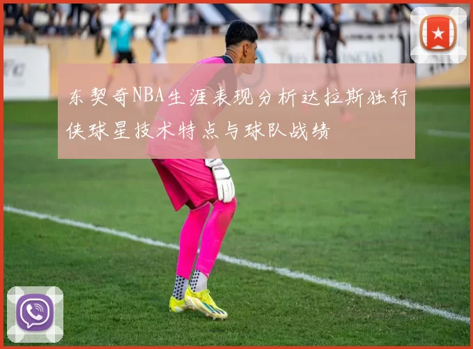 东契奇NBA生涯表现分析达拉斯独行侠球星技术特点与球队战绩