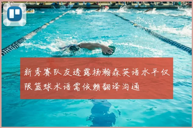 新秀赛队友透露杨瀚森英语水平仅限篮球术语需依赖翻译沟通