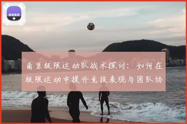 南京极限运动队战术探讨：如何在极限运动中提升竞技表现与团队协作