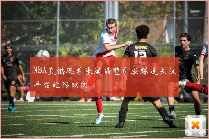 NBA直播观看渠道调整引发球迷关注平台迁移动向